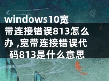 windows10宽带连接错误813怎么办 ,宽带连接错误代码813是什么意思
