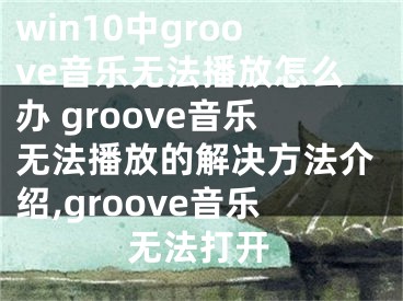 win10中groove音乐无法播放怎么办 groove音乐无法播放的解决方法介绍,groove音乐无法打开