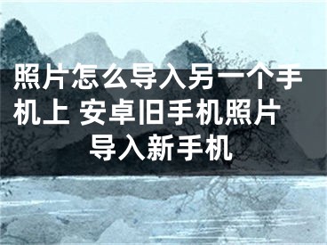 照片怎么导入另一个手机上 安卓旧手机照片导入新手机