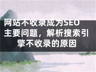 网站不收录成为SEO主要问题，解析搜索引擎不收录的原因