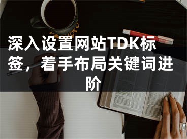深入设置网站TDK标签，着手布局关键词进阶