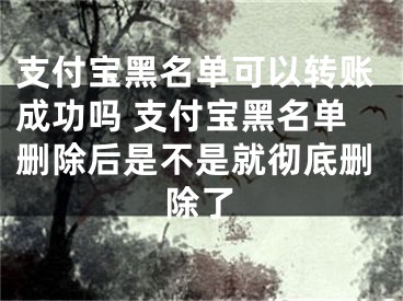 支付宝黑名单可以转账成功吗 支付宝黑名单删除后是不是就彻底删除了