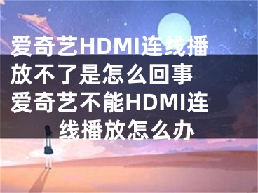 爱奇艺HDMI连线播放不了是怎么回事  爱奇艺不能HDMI连线播放怎么办