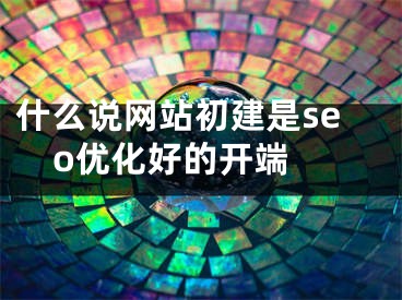 什么说网站初建是seo优化好的开端 