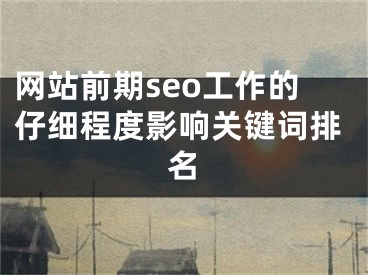 网站前期seo工作的仔细程度影响关键词排名