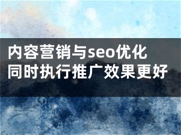 内容营销与seo优化同时执行推广效果更好