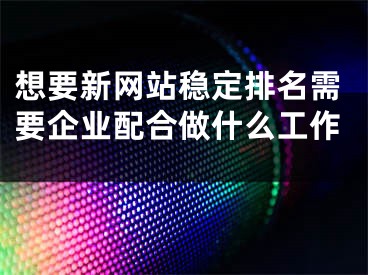 想要新网站稳定排名需要企业配合做什么工作 