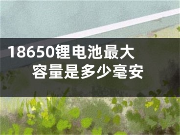 18650锂电池最大容量是多少毫安