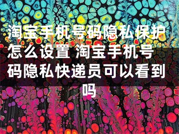 淘宝手机号码隐私保护怎么设置 淘宝手机号码隐私快递员可以看到吗