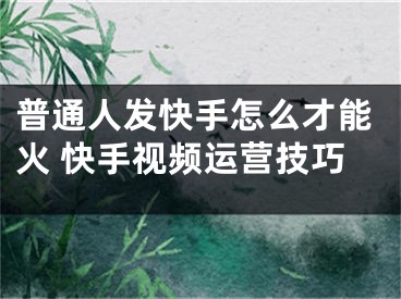 普通人发快手怎么才能火 快手视频运营技巧