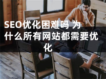 SEO优化困难吗 为什么所有网站都需要优化 