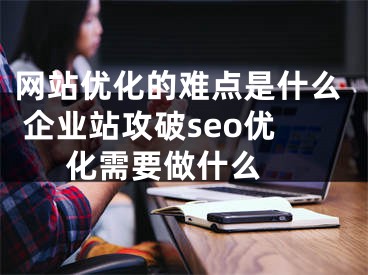 网站优化的难点是什么 企业站攻破seo优化需要做什么 