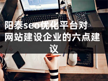 阳泰seo优化平台对网站建设企业的六点建议