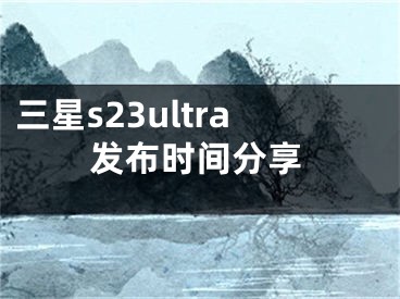 三星s23ultra发布时间分享