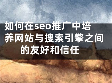 如何在seo推广中培养网站与搜索引擎之间的友好和信任 