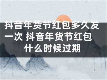 抖音年货节红包多久发一次 抖音年货节红包什么时候过期