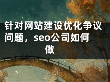 针对网站建设优化争议问题，seo公司如何做 