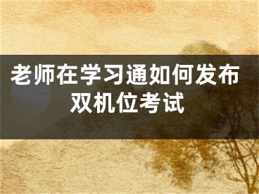 老师在学习通如何发布双机位考试