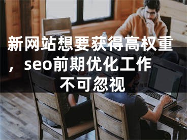 新网站想要获得高权重，seo前期优化工作不可忽视