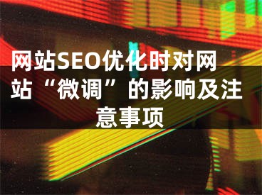 网站SEO优化时对网站“微调”的影响及注意事项