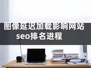图像延迟加载影响网站seo排名进程