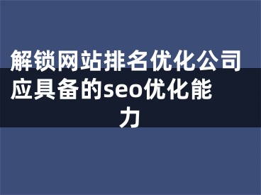 解锁网站排名优化公司应具备的seo优化能力