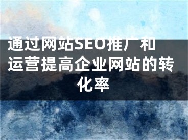 通过网站SEO推广和运营提高企业网站的转化率