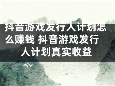 抖音游戏发行人计划怎么赚钱 抖音游戏发行人计划真实收益