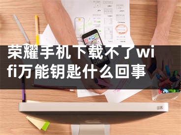 荣耀手机下载不了wifi万能钥匙什么回事 