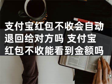 支付宝红包不收会自动退回给对方吗 支付宝红包不收能看到金额吗