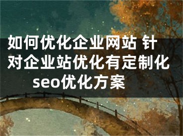 如何优化企业网站 针对企业站优化有定制化seo优化方案