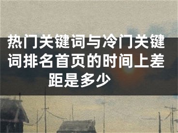 热门关键词与冷门关键词排名首页的时间上差距是多少 
