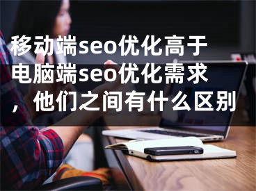 移动端seo优化高于电脑端seo优化需求，他们之间有什么区别 