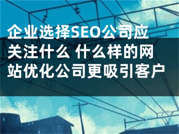 企业选择SEO公司应关注什么 什么样的网站优化公司更吸引客户 