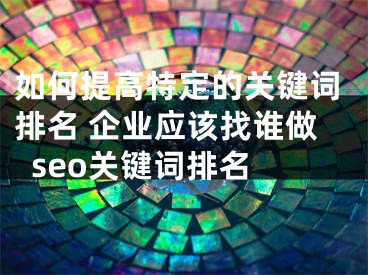 如何提高特定的关键词排名 企业应该找谁做seo关键词排名 