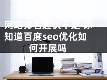 网站排名起伏不定 你知道百度seo优化如何开展吗 