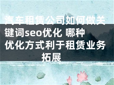 汽车租赁公司如何做关键词seo优化 哪种优化方式利于租赁业务拓展 