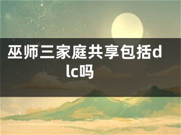 巫师三家庭共享包括dlc吗