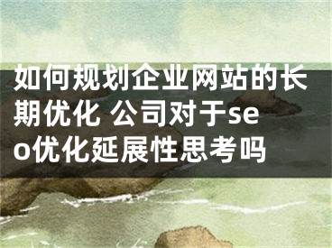 如何规划企业网站的长期优化 公司对于seo优化延展性思考吗 