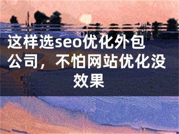 这样选seo优化外包公司，不怕网站优化没效果