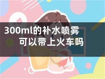 300ml的补水喷雾可以带上火车吗