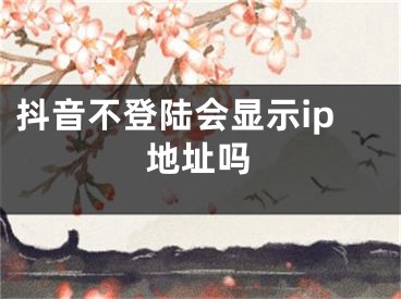 抖音不登陆会显示ip地址吗