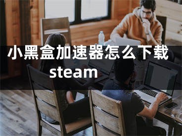 小黑盒加速器怎么下载steam