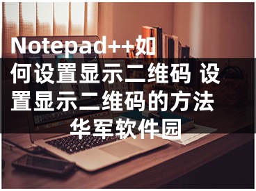Notepad++如何设置显示二维码 设置显示二维码的方法 华军软件园