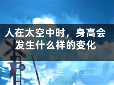 人在太空中时，身高会发生什么样的变化