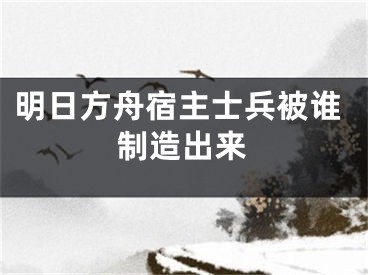 明日方舟宿主士兵被谁制造出来