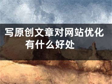 写原创文章对网站优化有什么好处 