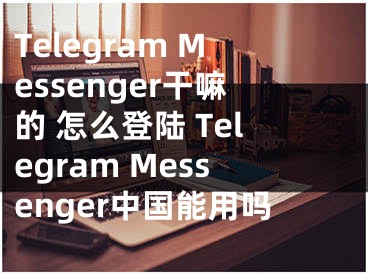 Telegram Messenger干嘛的 怎么登陆 Telegram Messenger中国能用吗