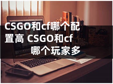 CSGO和cf哪个配置高 CSGO和cf哪个玩家多