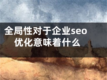 全局性对于企业seo优化意味着什么 